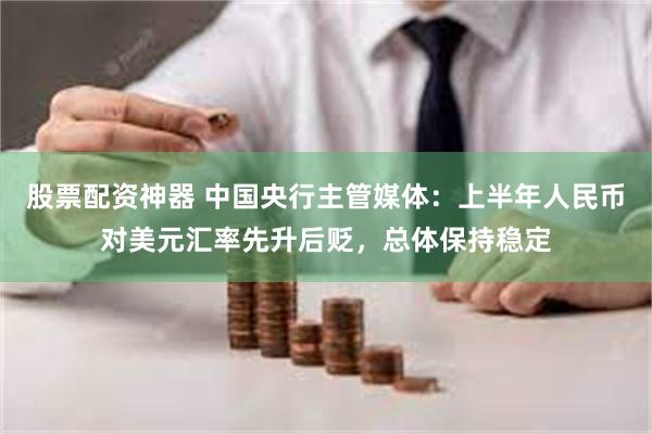 股票配资神器 中国央行主管媒体：上半年人民币对美元汇率先升后贬，总体保持稳定