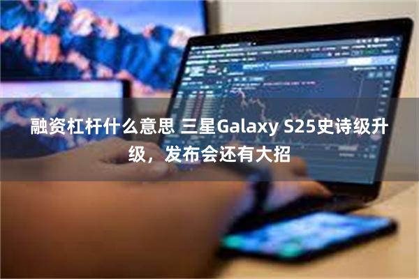 融资杠杆什么意思 三星Galaxy S25史诗级升级，发布会还有大招