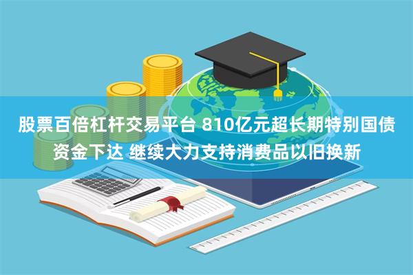 股票百倍杠杆交易平台 810亿元超长期特别国债资金下达 继续大力支持消费品以旧换新