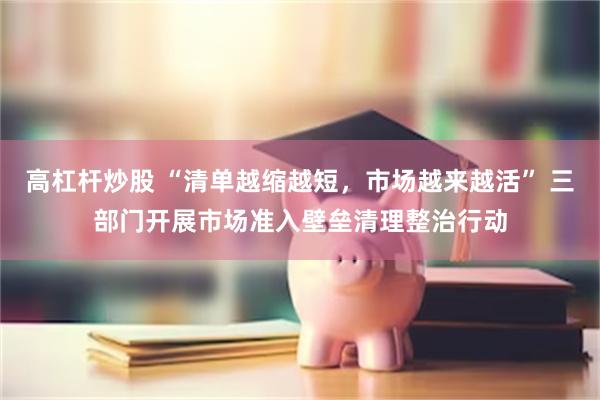 高杠杆炒股 “清单越缩越短，市场越来越活” 三部门开展市场准入壁垒清理整治行动