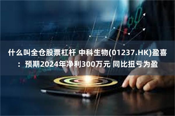 什么叫全仓股票杠杆 中科生物(01237.HK)盈喜：预期2024年净利300万元 同比扭亏为盈