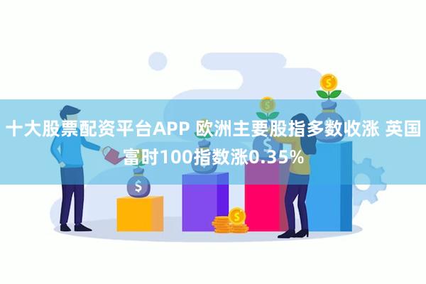十大股票配资平台APP 欧洲主要股指多数收涨 英国富时100指数涨0.35%