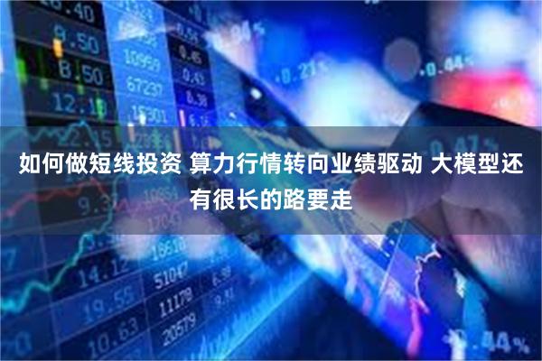 如何做短线投资 算力行情转向业绩驱动 大模型还有很长的路要走