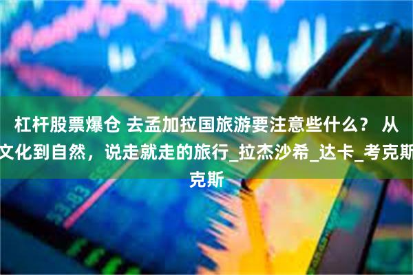 杠杆股票爆仓 去孟加拉国旅游要注意些什么？ 从文化到自然，说走就走的旅行_拉杰沙希_达卡_考克斯