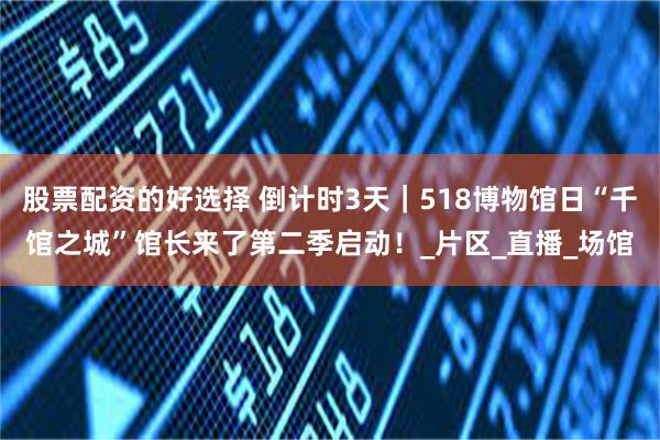 股票配资的好选择 倒计时3天｜518博物馆日“千馆之城”馆长来了第二季启动！_片区_直播_场馆