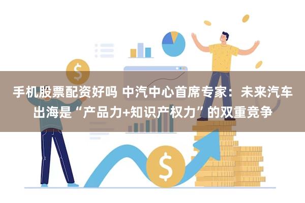 手机股票配资好吗 中汽中心首席专家：未来汽车出海是“产品力+知识产权力”的双重竞争