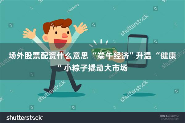 场外股票配资什么意思 “端午经济”升温 “健康”小粽子撬动大市场