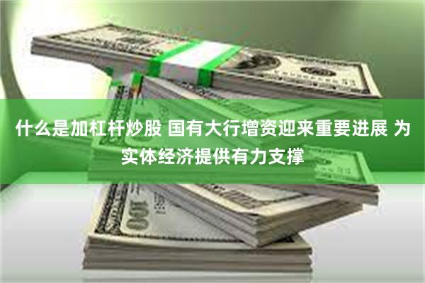 什么是加杠杆炒股 国有大行增资迎来重要进展 为实体经济提供有力支撑