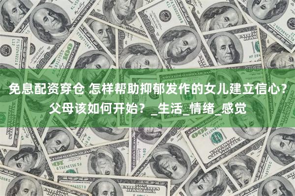 免息配资穿仓 怎样帮助抑郁发作的女儿建立信心？父母该如何开始？_生活_情绪_感觉
