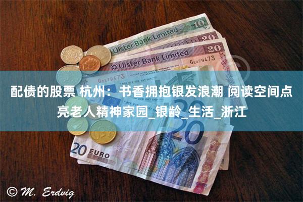 配债的股票 杭州：书香拥抱银发浪潮 阅读空间点亮老人精神家园_银龄_生活_浙江
