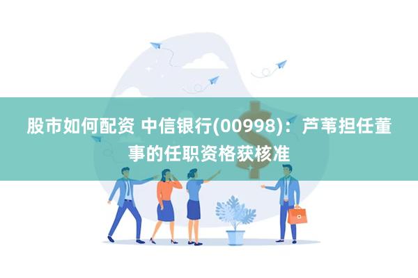 股市如何配资 中信银行(00998)：芦苇担任董事的任职资格获核准