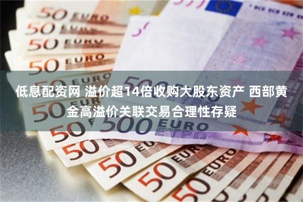 低息配资网 溢价超14倍收购大股东资产 西部黄金高溢价关联交易合理性存疑