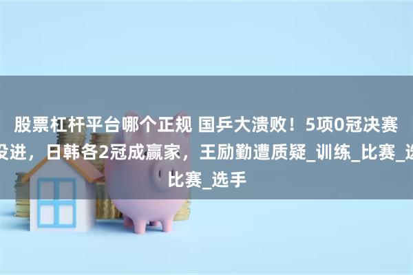 股票杠杆平台哪个正规 国乒大溃败！5项0冠决赛都没进，日韩各2冠成赢家，王励勤遭质疑_训练_比赛_选手