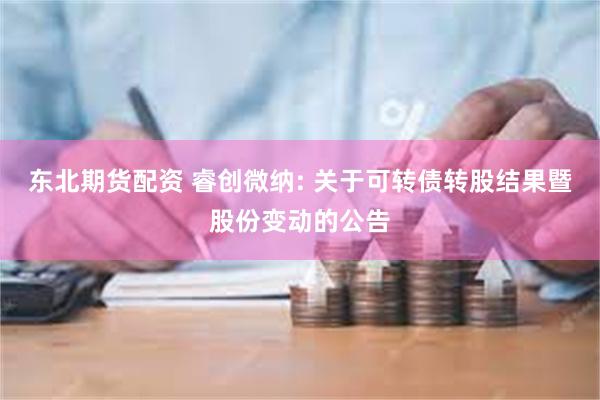 东北期货配资 睿创微纳: 关于可转债转股结果暨股份变动的公告