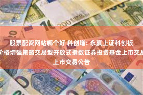 股票配资网站哪个好 科创增: 永赢上证科创板综合价格增强策略交易型开放式指数证券投资基金上市交易公告