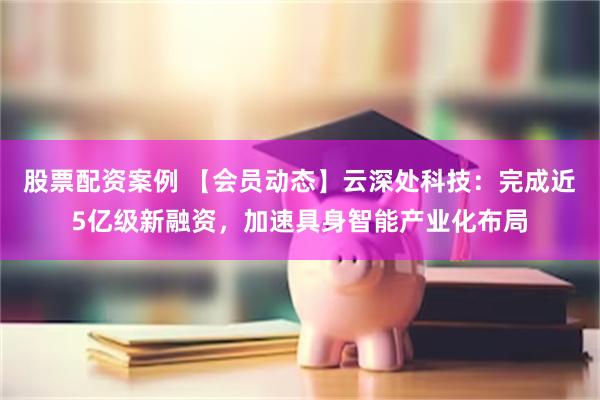 股票配资案例 【会员动态】云深处科技：完成近5亿级新融资，加速具身智能产业化布局