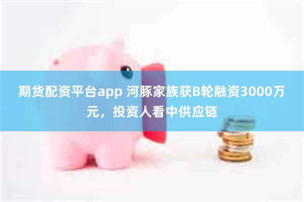 期货配资平台app 河豚家族获B轮融资3000万元，投资人看中供应链