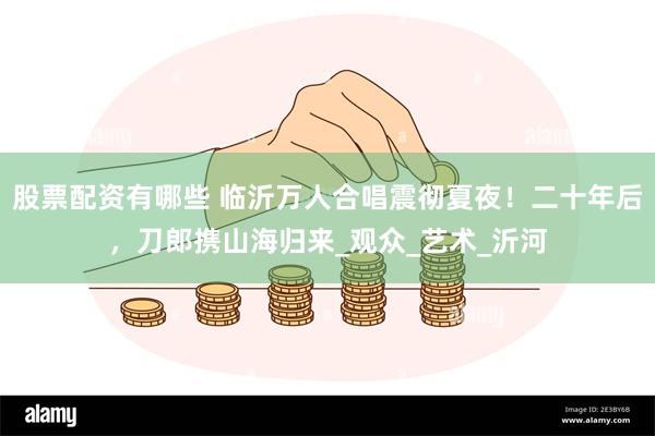 股票配资有哪些 临沂万人合唱震彻夏夜！二十年后，刀郎携山海归来_观众_艺术_沂河