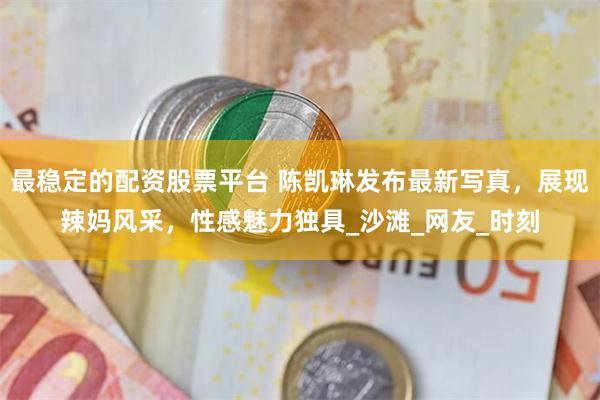 最稳定的配资股票平台 陈凯琳发布最新写真，展现辣妈风采，性感魅力独具_沙滩_网友_时刻