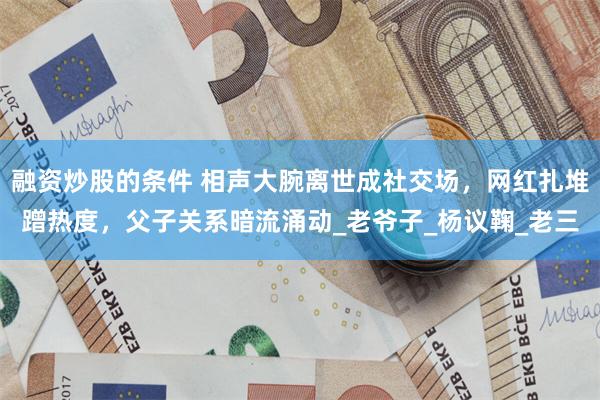 融资炒股的条件 相声大腕离世成社交场，网红扎堆蹭热度，父子关系暗流涌动_老爷子_杨议鞠_老三