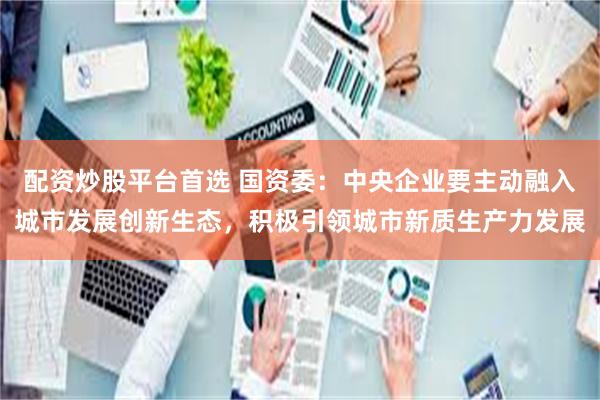 配资炒股平台首选 国资委：中央企业要主动融入城市发展创新生态，积极引领城市新质生产力发展