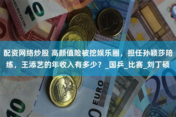 配资网络炒股 高颜值险被挖娱乐圈，担任孙颖莎陪练，王添艺的年收入有多少？_国乒_比赛_刘丁硕