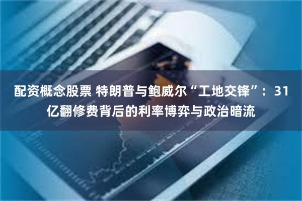 配资概念股票 特朗普与鲍威尔“工地交锋”：31亿翻修费背后的利率博弈与政治暗流
