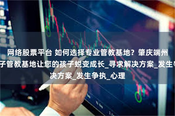 网络股票平台 如何选择专业管教基地？肇庆端州区叛逆孩子管教基地让您的孩子蜕变成长_寻求解决方案_发生争执_心理