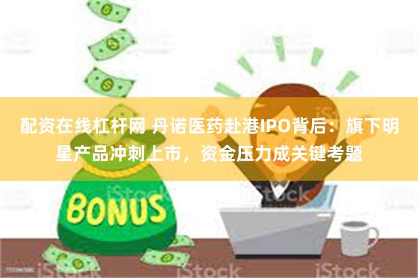 配资在线杠杆网 丹诺医药赴港IPO背后：旗下明星产品冲刺上市，资金压力成关键考题