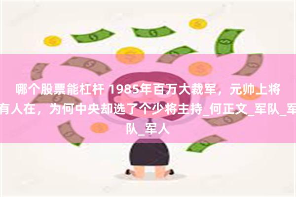 哪个股票能杠杆 1985年百万大裁军，元帅上将大有人在，为何中央却选了个少将主持_何正文_军队_军人