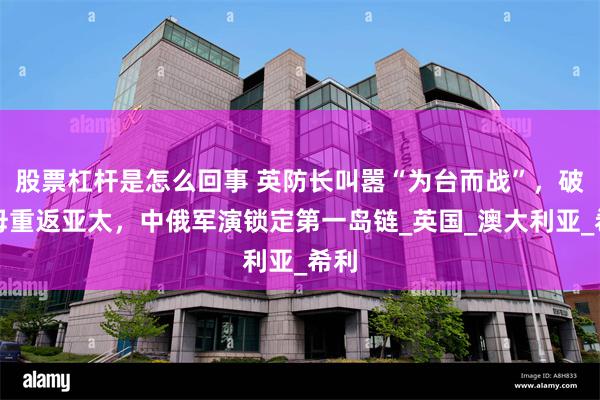 股票杠杆是怎么回事 英防长叫嚣“为台而战”，破航母重返亚太，中俄军演锁定第一岛链_英国_澳大利亚_希利