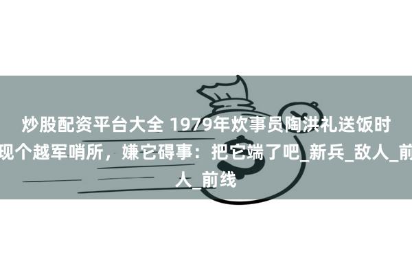 炒股配资平台大全 1979年炊事员陶洪礼送饭时发现个越军哨所，嫌它碍事：把它端了吧_新兵_敌人_前线
