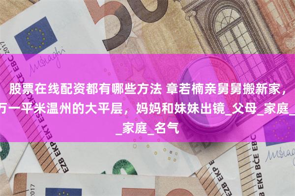 股票在线配资都有哪些方法 章若楠亲舅舅搬新家，买2万一平米温州的大平层，妈妈和妹妹出镜_父母_家庭_名气