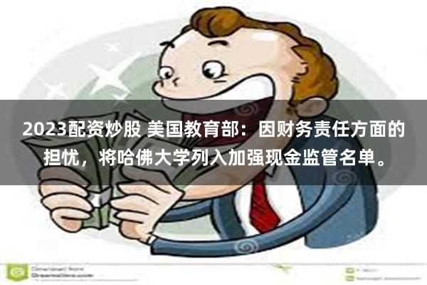 2023配资炒股 美国教育部:因财务责任方面的担忧,将哈佛大学列入加强现金监管名单。