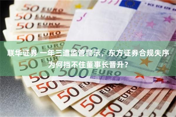 联华证券 一年三遭监管警示,东方证券合规失序为何挡不住董事长晋升?