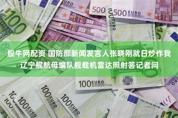 股牛网配资 国防部新闻发言人张晓刚就日炒作我辽宁舰航母编队舰载机雷达照射答记者问