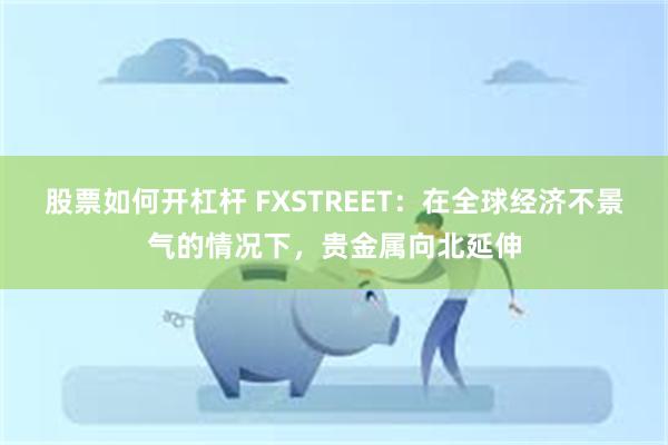 股票如何开杠杆 FXSTREET：在全球经济不景气的情况下，贵金属向北延伸